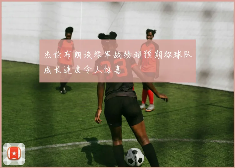 杰伦布朗谈绿军战绩超预期称球队成长速度令人惊喜