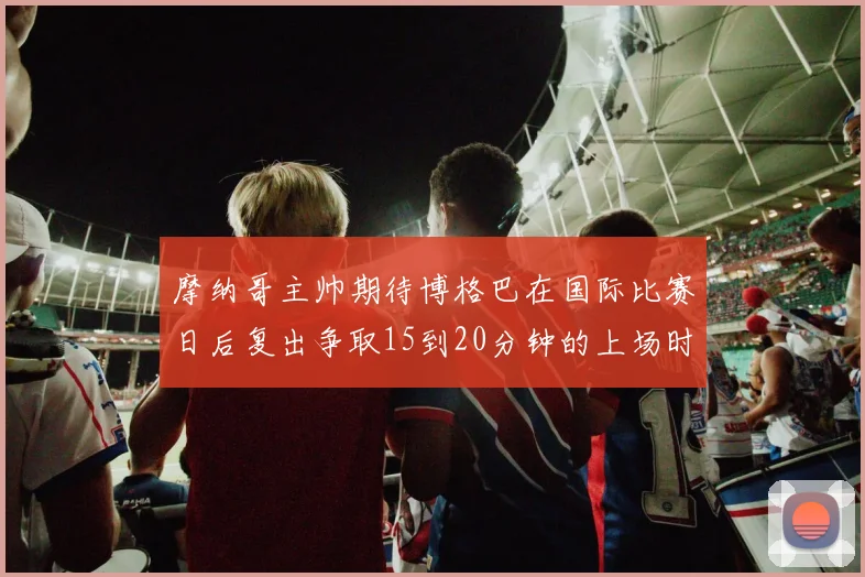 摩纳哥主帅期待博格巴在国际比赛日后复出争取15到20分钟的上场时间