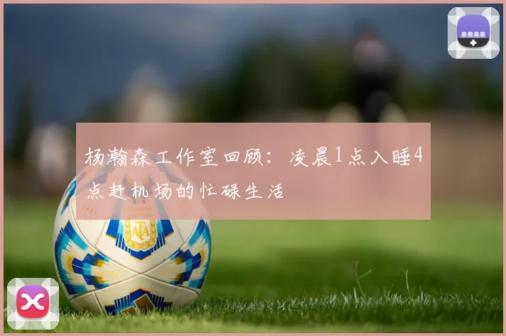 杨瀚森工作室回顾：凌晨1点入睡4点赶机场的忙碌生活