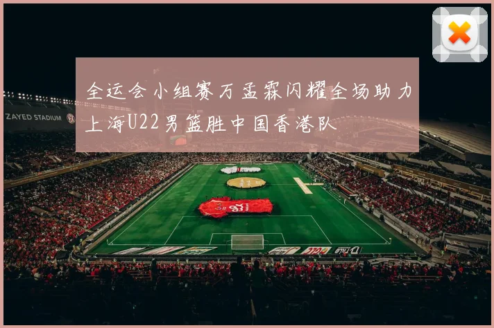 全运会小组赛万孟霖闪耀全场助力上海U22男篮胜中国香港队