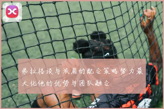 弗拉格谈与浓眉的配合策略努力最大化他的优势与团队融合