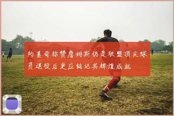 约基奇称赞詹姆斯仍是联盟顶尖球员退役后更应铭记其辉煌成就