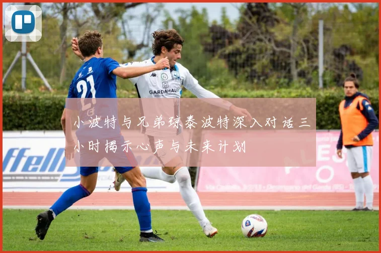 小波特与兄弟琼泰波特深入对话三小时揭示心声与未来计划