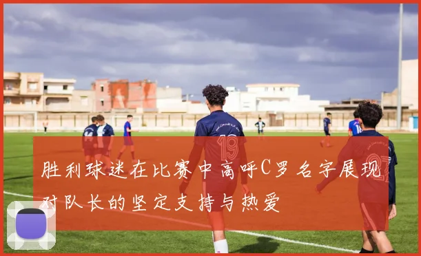 胜利球迷在比赛中高呼C罗名字展现对队长的坚定支持与热爱