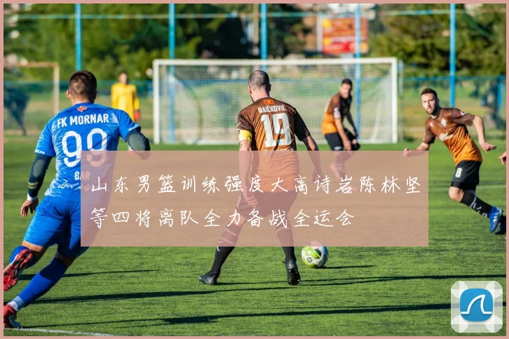 山东男篮训练强度大高诗岩陈林坚等四将离队全力备战全运会