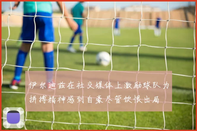 伊尔迪兹在社交媒体上激励球队为拼搏精神感到自豪尽管饮恨出局