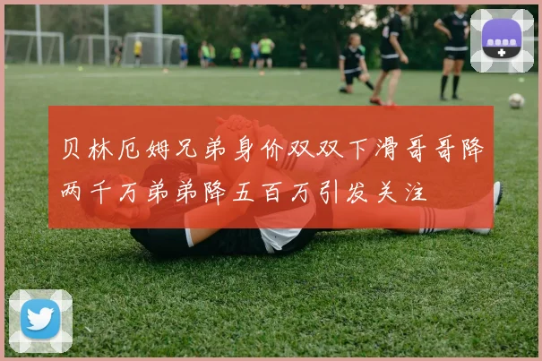 贝林厄姆兄弟身价双双下滑哥哥降两千万弟弟降五百万引发关注