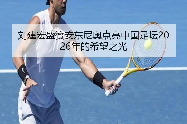 刘建宏盛赞安东尼奥点亮中国足坛2026年的希望之光（3377Sports）