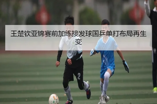 王楚钦亚锦赛前加练接发球国乒单打布局再生变 - 3377Sports